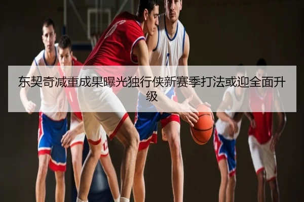 东契奇减重成果曝光独行侠新赛季打法或迎全面升级