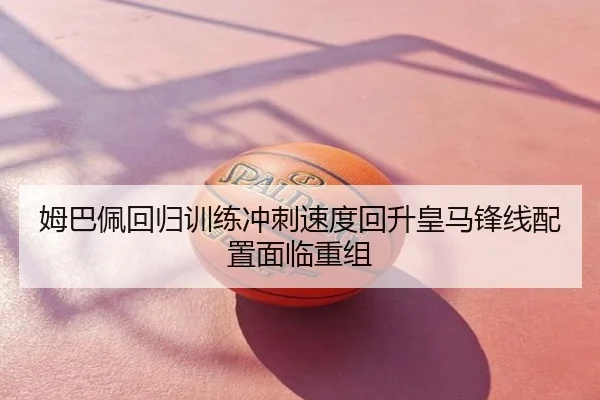 姆巴佩回归训练冲刺速度回升皇马锋线配置面临重组