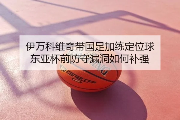 伊万科维奇带国足加练定位球 东亚杯前防守漏洞如何补强
