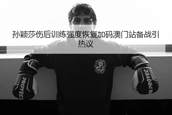 孙颖莎伤后训练强度恢复加码澳门站备战引热议