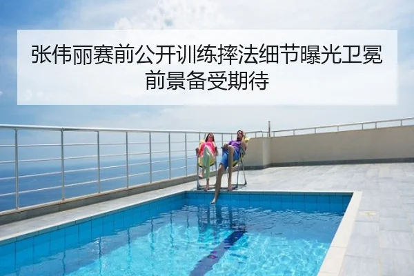 张伟丽赛前公开训练摔法细节曝光卫冕前景备受期待