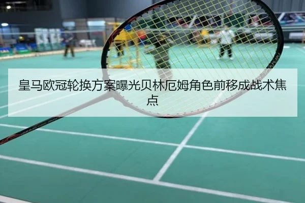 皇马欧冠轮换方案曝光贝林厄姆角色前移成战术焦点